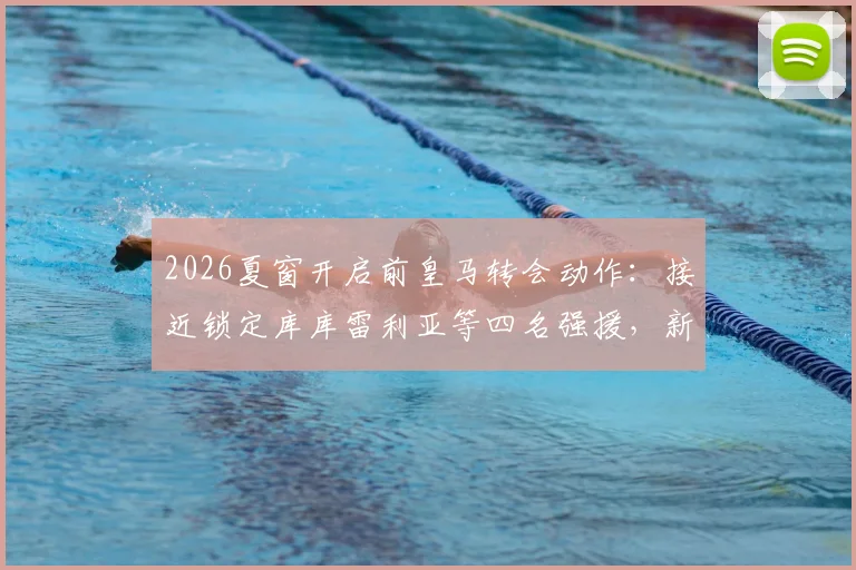 2026夏窗开启前皇马转会动作：接近锁定库库雷利亚等四名强援，新赛季阵容雏形已现