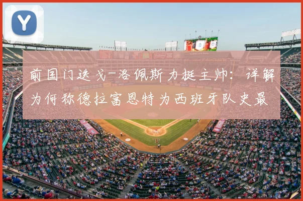 前国门迭戈-洛佩斯力挺主帅：详解为何称德拉富恩特为西班牙队史最佳，对比博斯克阿拉贡内斯战绩与战术