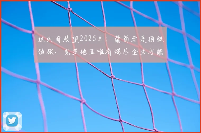 达利奇展望2026年：葡萄牙是顶级劲旅，克罗地亚唯有竭尽全力方能挑战对手