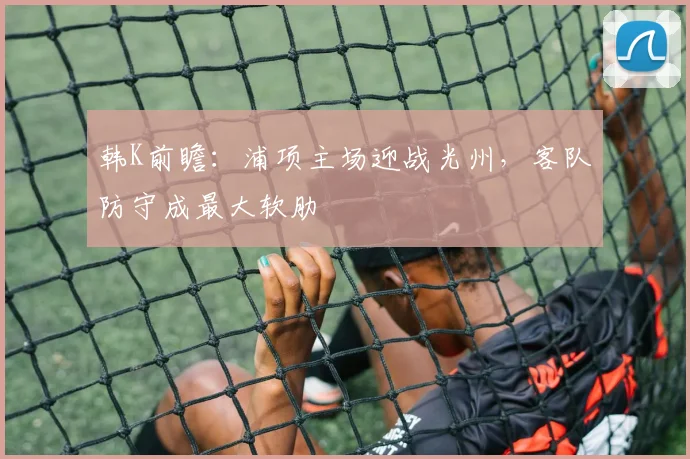 韩K前瞻:浦项主场迎战光州,客队防守成最大软肋