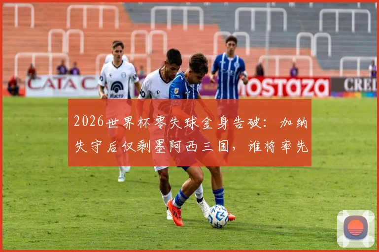 2026世界杯零失球金身告破：加纳失守后仅剩墨阿西三国，谁将率先破门？
