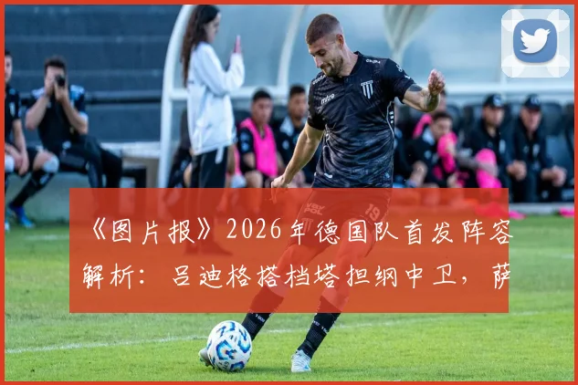 《图片报》2026年德国队首发阵容解析：吕迪格搭档塔担纲中卫，萨内锁定主力位置，阵型预测与战术看点