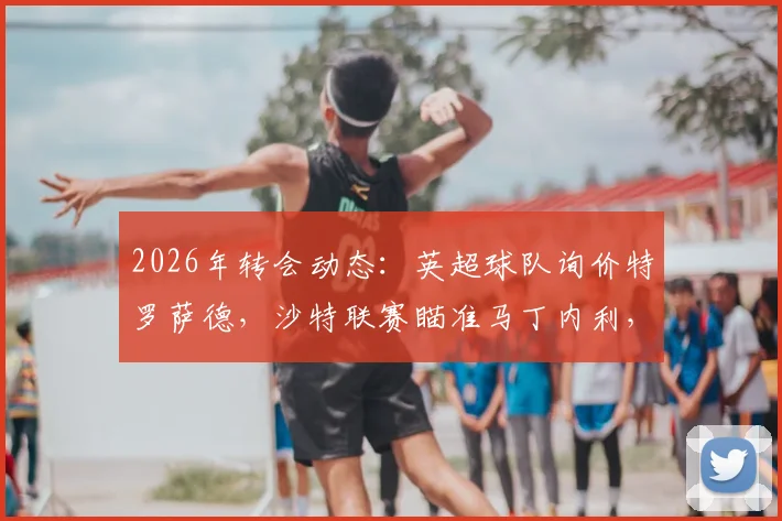 2026年转会动态：英超球队询价特罗萨德，沙特联赛瞄准马丁内利，阿森纳锋线面临新选择