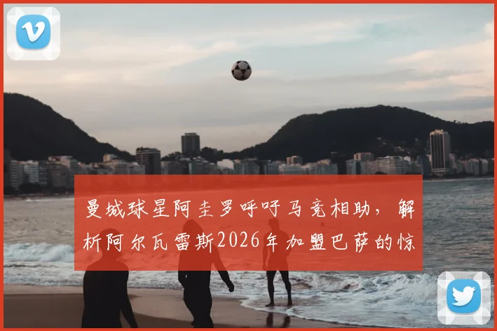 曼城球星阿圭罗呼吁马竞相助，解析阿尔瓦雷斯2026年加盟巴萨的惊人适配性与交易内幕