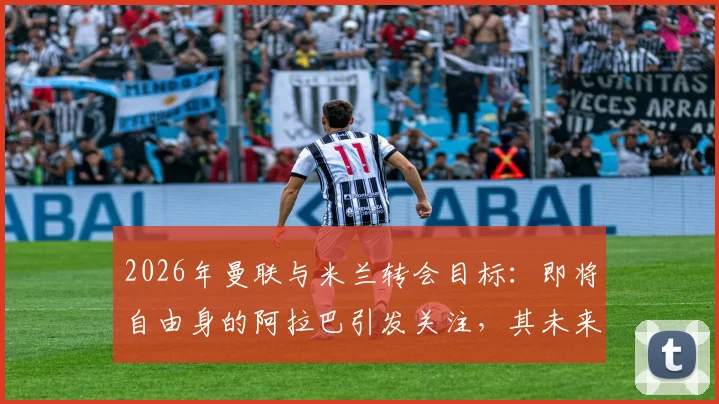 2026年曼联与米兰转会目标：即将自由身的阿拉巴引发关注，其未来去向与球队需求深度分析