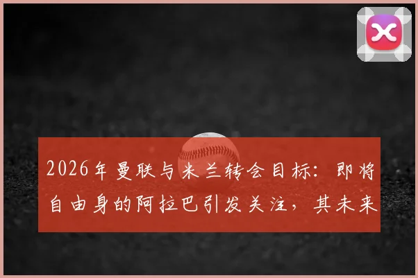 2026年曼联与米兰转会目标:即将自由身的阿拉巴引发关注,其未来去向与球队需求深度分析