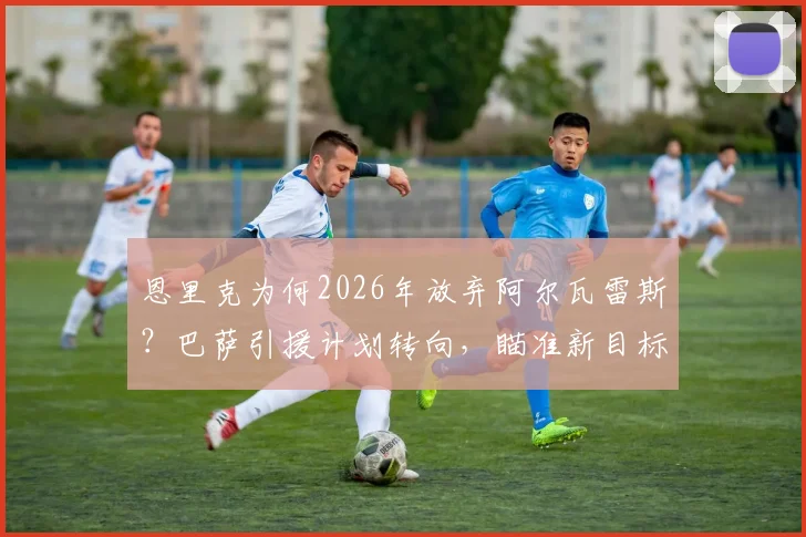 恩里克为何2026年放弃阿尔瓦雷斯？巴萨引援计划转向，瞄准新目标扫清障碍