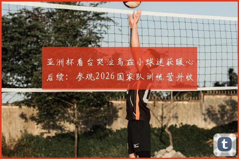 亚洲杯看台哭泣乌兹小球迷获暖心后续：参观2026国家队训练营并收获签名球衣，梦想照进现实
