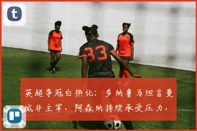 英超争冠白热化:多纳鲁马坦言曼城非主宰,阿森纳持续承受压力,2026赛季终极悬念