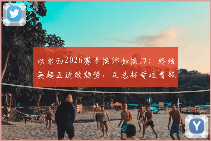 切尔西2026赛季换帅如换刀：终结英超五连败颓势，足总杯奇迹晋级决赛全解析
