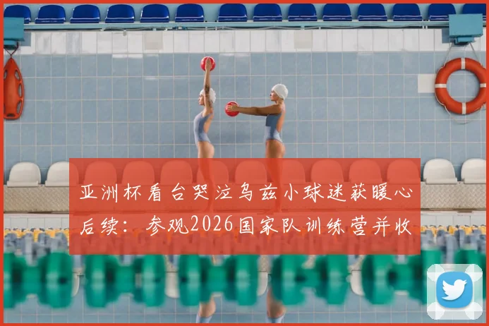 亚洲杯看台哭泣乌兹小球迷获暖心后续：参观2026国家队训练营并收获签名球衣，梦想照进现实