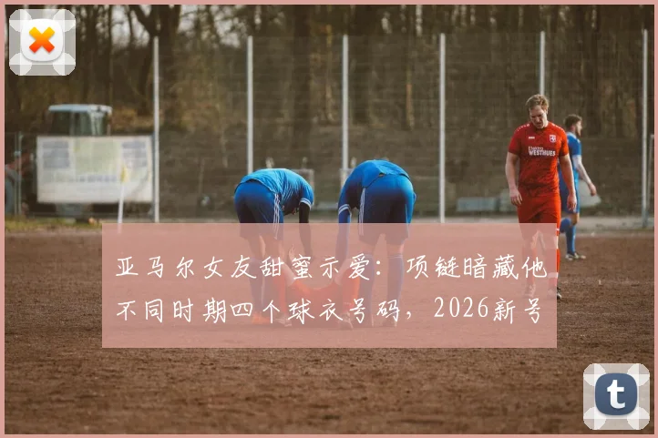 亚马尔女友甜蜜示爱:项链暗藏他不同时期四个球衣号码,2026新号码引猜想