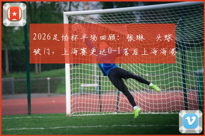 2026足协杯半场回顾：张琳芃头球破门，上海赛更达0-1落后上海海港，上半场视频集锦与战术解析