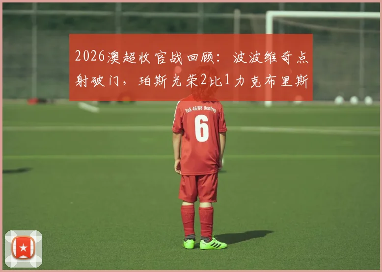 2026澳超收官战回顾：波波维奇点射破门，珀斯光荣2比1力克布里斯班狮吼全场战报