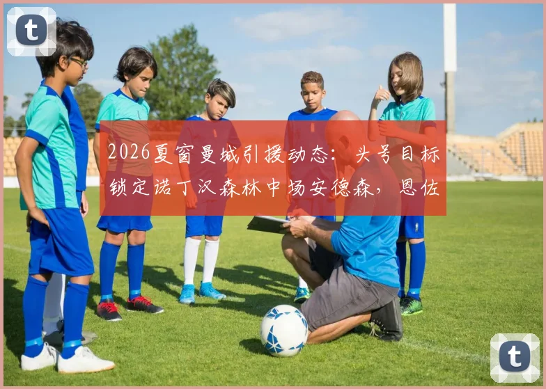 2026夏窗曼城引援动态：头号目标锁定诺丁汉森林中场安德森，恩佐传闻不实分析