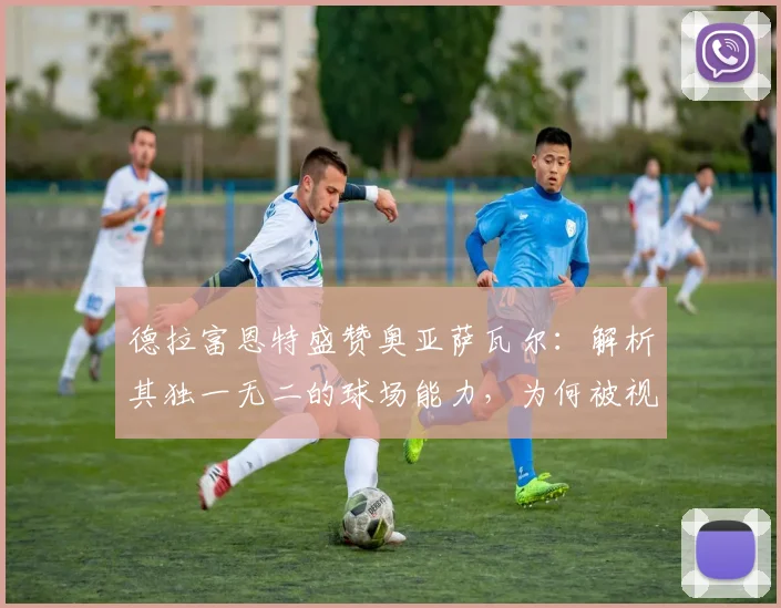 德拉富恩特盛赞奥亚萨瓦尔：解析其独一无二的球场能力，为何被视为西班牙队2026关键先生