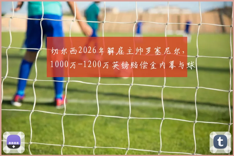切尔西2026年解雇主帅罗塞尼尔，1000万-1200万英镑赔偿金内幕与球队后续影响分析