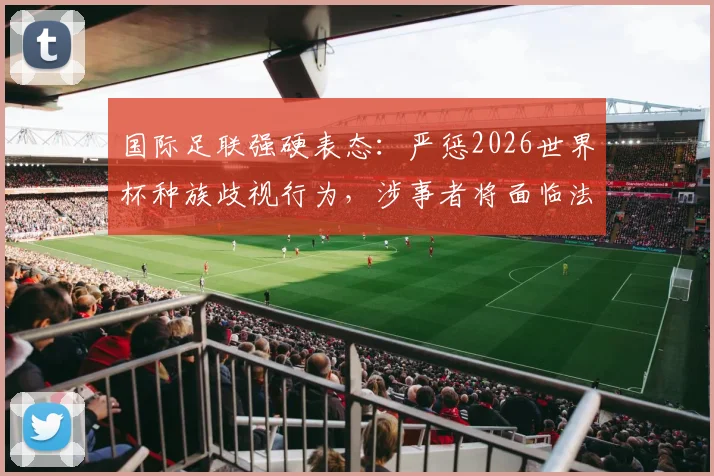 国际足联强硬表态：严惩2026世界杯种族歧视行为，涉事者将面临法律诉讼与全球禁赛