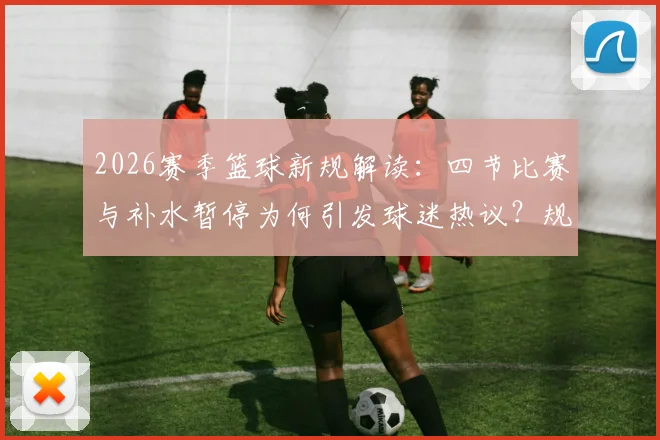 2026赛季篮球新规解读:四节比赛与补水暂停为何引发球迷热议?规则利弊分析