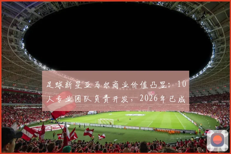 足球新星亚马尔商业价值凸显：10人专业团队负责开发，2026年已成功注册7大个人品牌