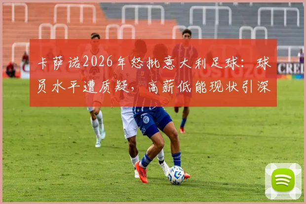 卡萨诺2026年怒批意大利足球：球员水平遭质疑，高薪低能现状引深思，青训体系问题深度剖析