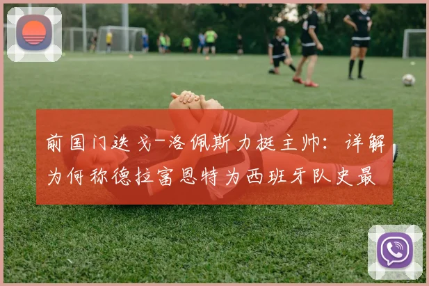 前国门迭戈-洛佩斯力挺主帅：详解为何称德拉富恩特为西班牙队史最佳，对比博斯克阿拉贡内斯战绩与战术