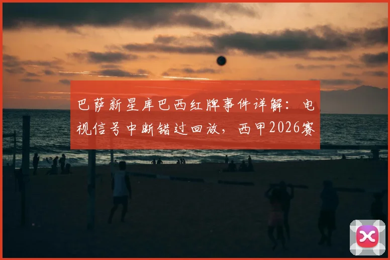 巴萨新星库巴西红牌事件详解:电视信号中断错过回放,西甲2026赛季争议判罚引热议