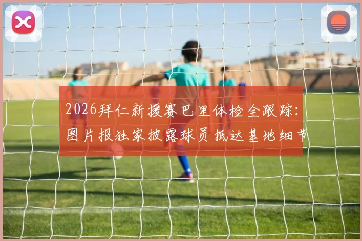 2026拜仁新援赛巴里体检全跟踪：图片报独家披露球员抵达基地细节与转会签约流程分析