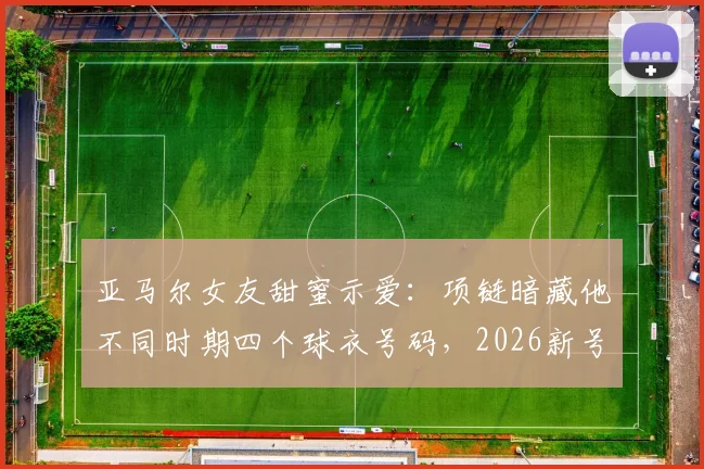亚马尔女友甜蜜示爱：项链暗藏他不同时期四个球衣号码，2026新号码引猜想
