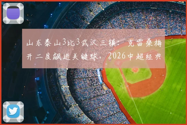 山东泰山3比3武汉三镇:克雷桑梅开二度飙进关键球,2026中超经典对决录像回顾