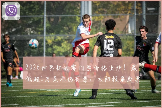 2026世界杯决赛门票价格出炉！最低超1万美元仍有票，太阳报最新票务情况深度分析