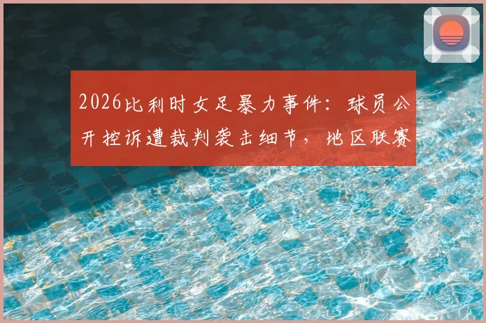 2026比利时女足暴力事件：球员公开控诉遭裁判袭击细节，地区联赛安全引担忧