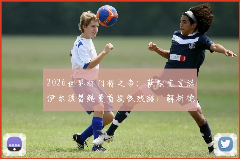 2026世界杯门将之争：萨默直言诺伊尔顶替鲍曼首发很残酷，解析德国队守门员位置的竞技现实