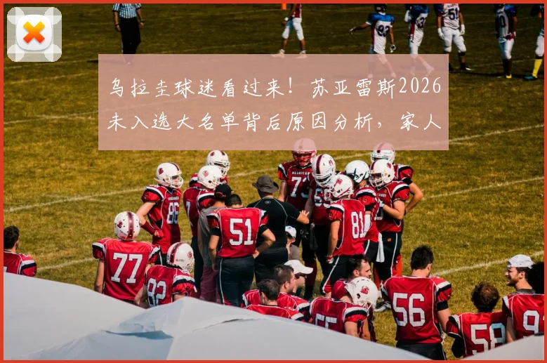 乌拉圭球迷看过来！苏亚雷斯2026未入选大名单背后原因分析，家人现场观战引热议