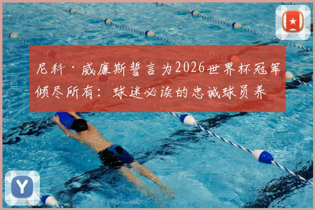 尼科·威廉斯誓言为2026世界杯冠军倾尽所有：球迷必读的忠诚球员养成指南