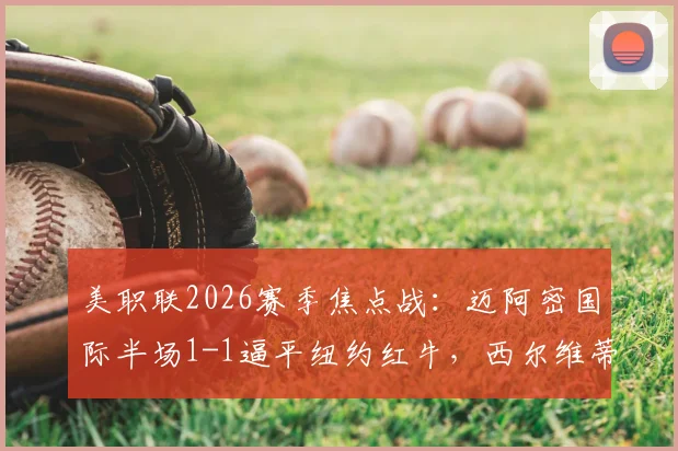 美职联2026赛季焦点战：迈阿密国际半场1-1逼平纽约红牛，西尔维蒂关键推射追平比分全记录