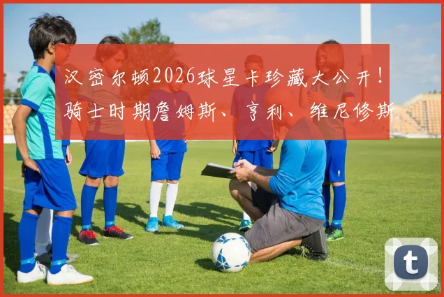 汉密尔顿2026球星卡珍藏大公开！骑士时期詹姆斯、亨利、维尼修斯等巨星卡价值解析