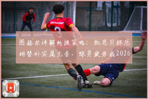 图赫尔详解轮换策略:凯恩贝林厄姆替补实属无奈,球员疲劳成2026世界杯隐忧,赖斯复出带来利好