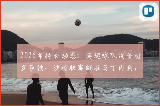 2026年转会动态:英超球队询价特罗萨德,沙特联赛瞄准马丁内利,阿森纳锋线面临新选择