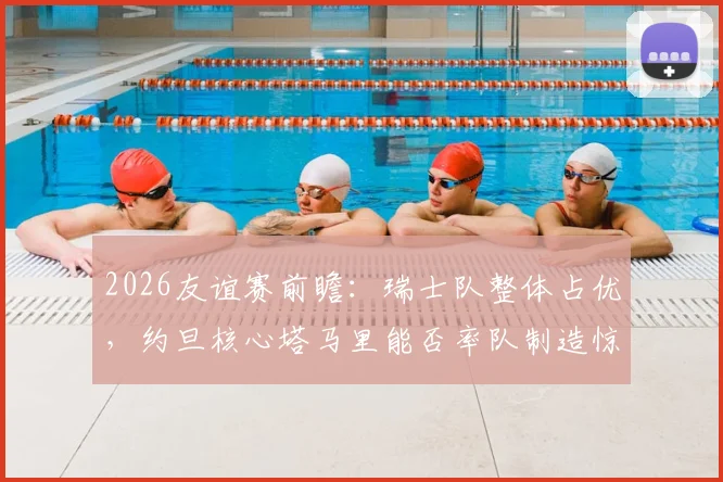 2026友谊赛前瞻：瑞士队整体占优，约旦核心塔马里能否率队制造惊喜？战术解析与赛果预测