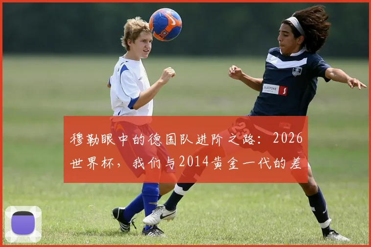 穆勒眼中的德国队进阶之路：2026世界杯，我们与2014黄金一代的差距与成长关键点