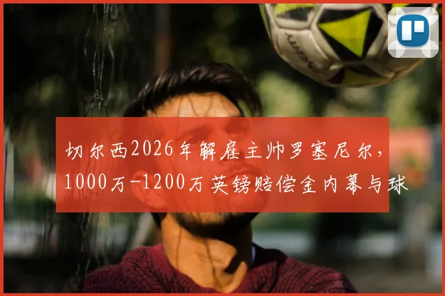 切尔西2026年解雇主帅罗塞尼尔，1000万-1200万英镑赔偿金内幕与球队后续影响分析