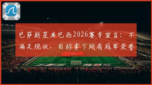 巴萨新星库巴西2026赛季宣言：不满足现状，目标拿下所有冠军荣誉，年轻球员的雄心如何引领球队？