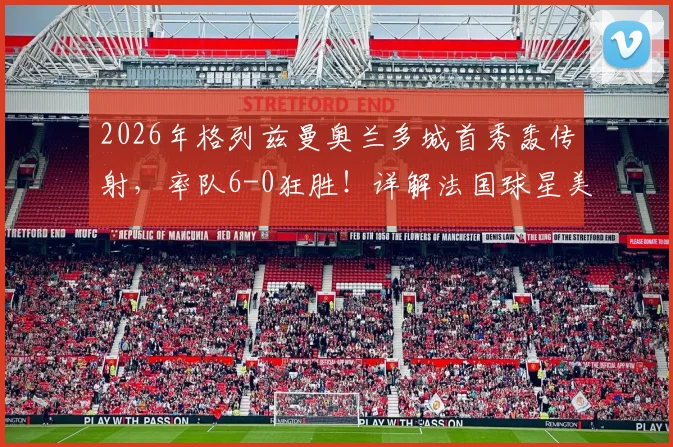 2026年格列兹曼奥兰多城首秀轰传射,率队6-0狂胜!详解法国球星美职联开局表现与战术作用