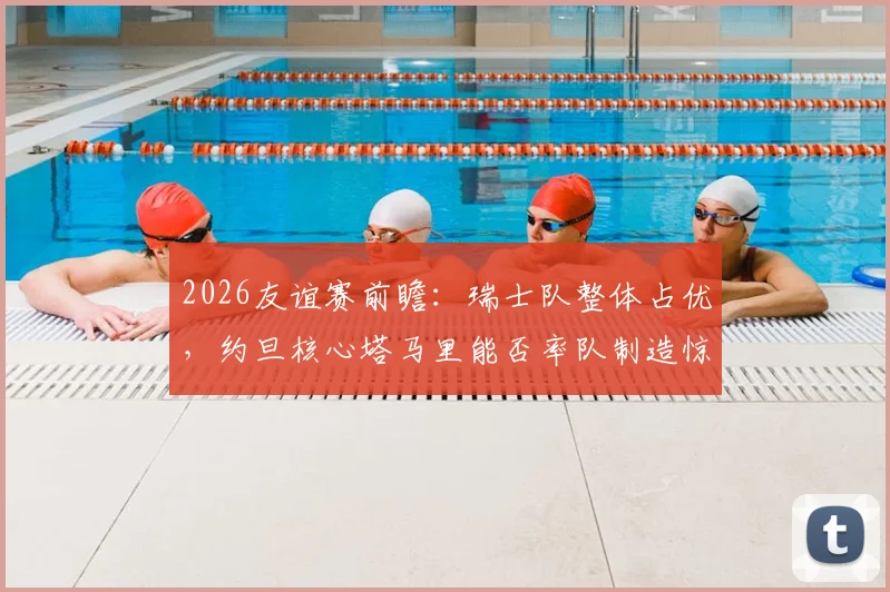 2026友谊赛前瞻：瑞士队整体占优，约旦核心塔马里能否率队制造惊喜？战术解析与赛果预测