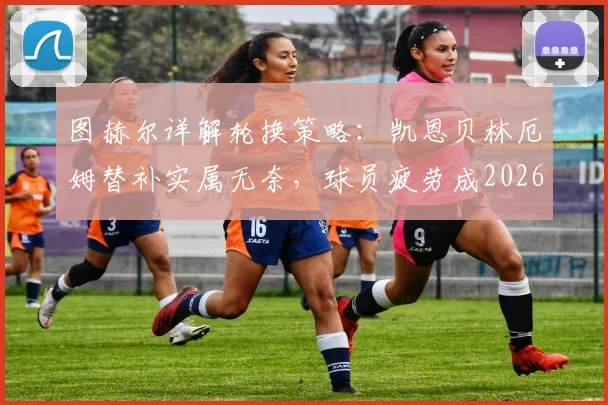 图赫尔详解轮换策略：凯恩贝林厄姆替补实属无奈，球员疲劳成2026世界杯隐忧，赖斯复出带来利好