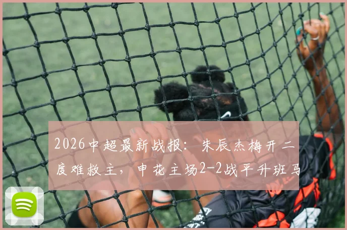 2026中超最新战报：朱辰杰梅开二度难救主，申花主场2-2战平升班马铜梁龙，附全场录像回放链接