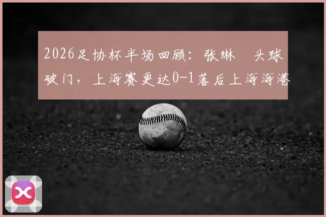 2026足协杯半场回顾:张琳芃头球破门,上海赛更达0-1落后上海海港,上半场视频集锦与战术解析