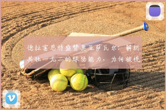 德拉富恩特盛赞奥亚萨瓦尔：解析其独一无二的球场能力，为何被视为西班牙队2026关键先生