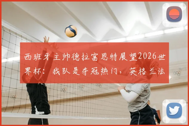 西班牙主帅德拉富恩特展望2026世界杯：我队是夺冠热门，英格兰法国同样有实力竞争